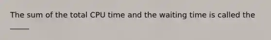 The sum of the total CPU time and the waiting time is called the _____