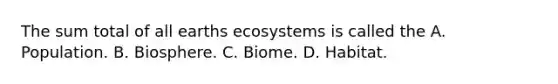 The sum total of all earths ecosystems is called the A. Population. B. Biosphere. C. Biome. D. Habitat.