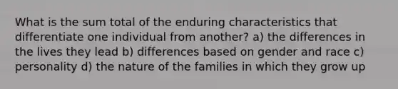 What is the sum total of the enduring characteristics that differentiate one individual from another? a) the differences in the lives they lead b) differences based on gender and race c) personality d) the nature of the families in which they grow up