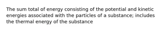 The sum total of energy consisting of the potential and kinetic energies associated with the particles of a substance; includes the thermal energy of the substance