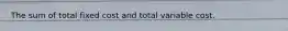 The sum of total fixed cost and total variable cost.