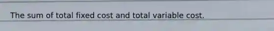 The sum of total fixed cost and total variable cost.