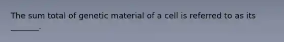 The sum total of genetic material of a cell is referred to as its _______.