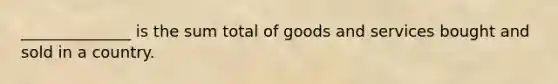 ______________ is the sum total of goods and services bought and sold in a country.