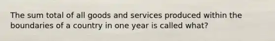 The sum total of all goods and services produced within the boundaries of a country in one year is called what?