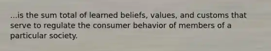 ...is the sum total of learned beliefs, values, and customs that serve to regulate the consumer behavior of members of a particular society.