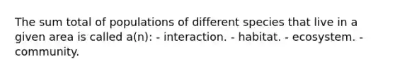 The sum total of populations of different species that live in a given area is called a(n): - interaction. - habitat. - ecosystem. - community.