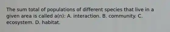 The sum total of populations of different species that live in a given area is called a(n): A. interaction. B. community. C. ecosystem. D. habitat.