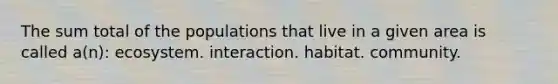 The sum total of the populations that live in a given area is called a(n): ecosystem. interaction. habitat. community.
