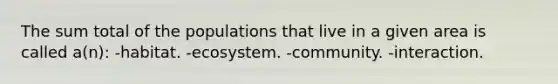 The sum total of the populations that live in a given area is called a(n): -habitat. -ecosystem. -community. -interaction.