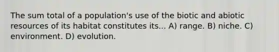 The sum total of a population's use of the biotic and abiotic resources of its habitat constitutes its... A) range. B) niche. C) environment. D) evolution.