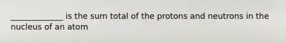 _____________ is the sum total of the protons and neutrons in the nucleus of an atom