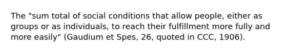 The "sum total of social conditions that allow people, either as groups or as individuals, to reach their fulfillment more fully and more easily" (Gaudium et Spes, 26, quoted in CCC, 1906).