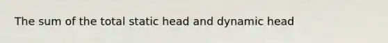 The sum of the total static head and dynamic head
