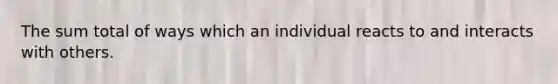 The sum total of ways which an individual reacts to and interacts with others.