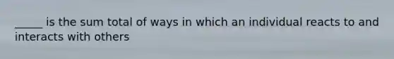 _____ is the sum total of ways in which an individual reacts to and interacts with others