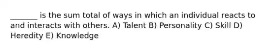 _______ is the sum total of ways in which an individual reacts to and interacts with others. A) Talent B) Personality C) Skill D) Heredity E) Knowledge