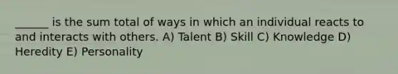 ______ is the sum total of ways in which an individual reacts to and interacts with others. A) Talent B) Skill C) Knowledge D) Heredity E) Personality