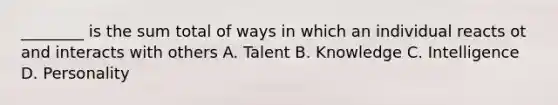 ________ is the sum total of ways in which an individual reacts ot and interacts with others A. Talent B. Knowledge C. Intelligence D. Personality