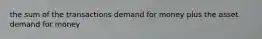 the sum of the transactions demand for money plus the asset demand for money