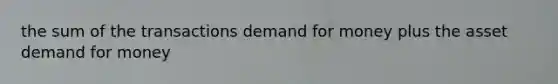 the sum of the transactions demand for money plus the asset demand for money