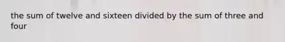 the sum of twelve and sixteen divided by the sum of three and four