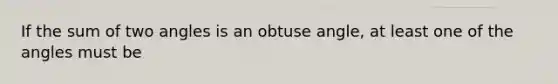 If the sum of two angles is an obtuse angle, at least one of the angles must be