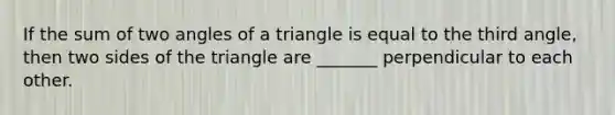 If the sum of two angles of a triangle is equal to the third angle, then two sides of the triangle are _______ perpendicular to each other.