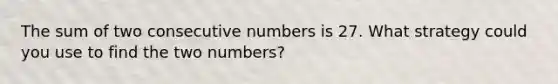 The sum of two consecutive numbers is 27. What strategy could you use to find the two numbers?