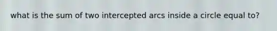 what is the sum of two intercepted arcs inside a circle equal to?