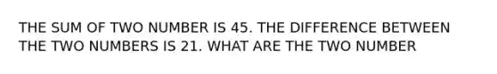 THE SUM OF TWO NUMBER IS 45. THE DIFFERENCE BETWEEN THE TWO NUMBERS IS 21. WHAT ARE THE TWO NUMBER