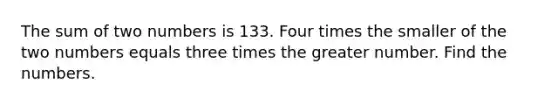 The sum of two numbers is 133. Four times the smaller of the two numbers equals three times the greater number. Find the numbers.