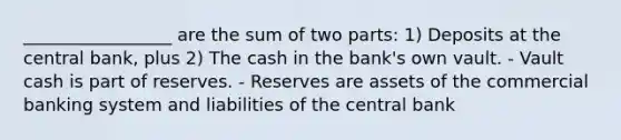 _________________ are the sum of two parts: 1) Deposits at the central bank, plus 2) The cash in the bank's own vault. - Vault cash is part of reserves. - Reserves are assets of the commercial banking system and liabilities of the central bank