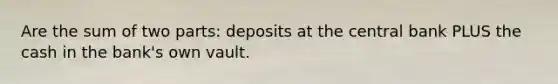 Are the sum of two parts: deposits at the central bank PLUS the cash in the bank's own vault.