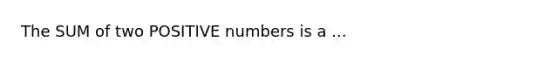 The SUM of two POSITIVE numbers is a ...