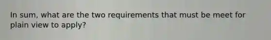 In sum, what are the two requirements that must be meet for plain view to apply?