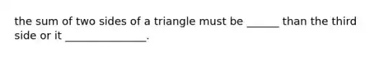 the sum of two sides of a triangle must be ______ than the third side or it _______________.