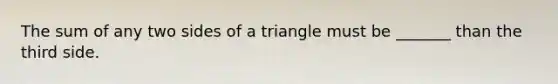 The sum of any two sides of a triangle must be _______ than the third side.