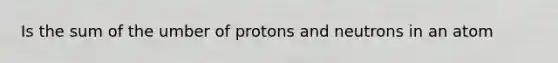 Is the sum of the umber of protons and neutrons in an atom