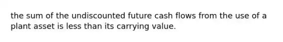 the sum of the undiscounted future cash flows from the use of a plant asset is less than its carrying value.