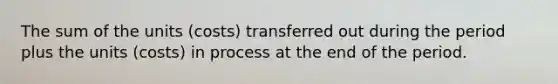 The sum of the units (costs) transferred out during the period plus the units (costs) in process at the end of the period.