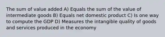 The sum of value added A) Equals the sum of the value of intermediate goods B) Equals net domestic product C) Is one way to compute the GDP D) Measures the intangible quality of goods and services produced in the economy