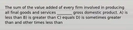 The sum of the value added of every firm involved in producing all final goods and services ________ gross domestic product. A) is less than B) is greater than C) equals D) is sometimes greater than and other times less than