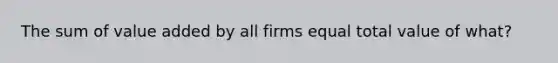 The sum of value added by all firms equal total value of what?