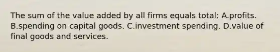 The sum of the value added by all firms equals total: A.profits. B.spending on capital goods. C.investment spending. D.value of final goods and services.