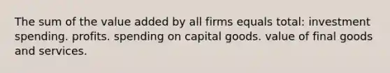 The sum of the value added by all firms equals total: investment spending. profits. spending on capital goods. value of final goods and services.