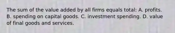 The sum of the value added by all firms equals total: A. profits. B. spending on capital goods. C. investment spending. D. value of final goods and services.