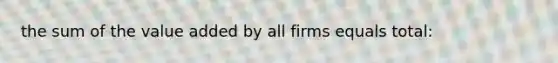 the sum of the value added by all firms equals total: