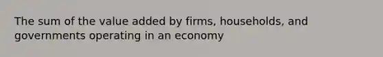 The sum of the value added by firms, households, and governments operating in an economy