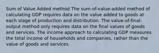 Sum of Value Added method The sum-of-value-added method of calculating GDP requires data on the value added to goods at each stage of production and distribution. The value-of-final-output method only requires data on the final values of goods and services. The income approach to calculating GDP measures the total income of households and companies, rather than the value of goods and services.